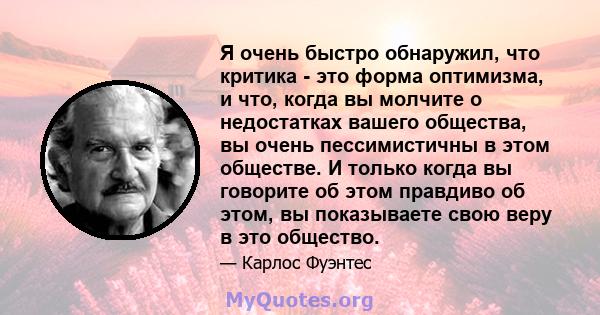 Я очень быстро обнаружил, что критика - это форма оптимизма, и что, когда вы молчите о недостатках вашего общества, вы очень пессимистичны в этом обществе. И только когда вы говорите об этом правдиво об этом, вы