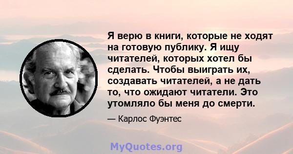 Я верю в книги, которые не ходят на готовую публику. Я ищу читателей, которых хотел бы сделать. Чтобы выиграть их, создавать читателей, а не дать то, что ожидают читатели. Это утомляло бы меня до смерти.