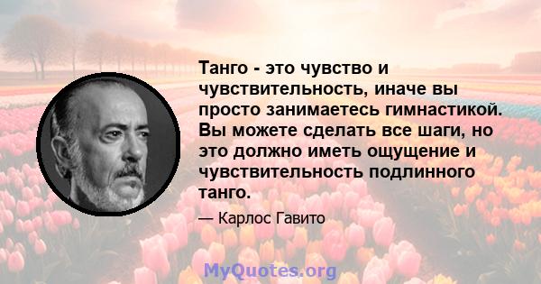 Танго - это чувство и чувствительность, иначе вы просто занимаетесь гимнастикой. Вы можете сделать все шаги, но это должно иметь ощущение и чувствительность подлинного танго.