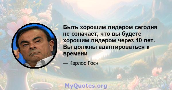 Быть хорошим лидером сегодня не означает, что вы будете хорошим лидером через 10 лет. Вы должны адаптироваться к времени