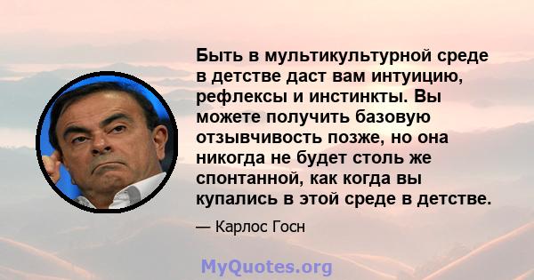 Быть в мультикультурной среде в детстве даст вам интуицию, рефлексы и инстинкты. Вы можете получить базовую отзывчивость позже, но она никогда не будет столь же спонтанной, как когда вы купались в этой среде в детстве.