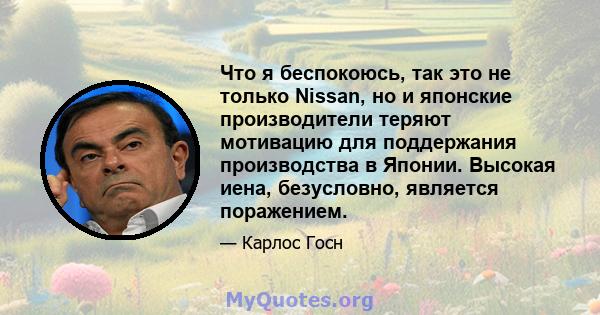 Что я беспокоюсь, так это не только Nissan, но и японские производители теряют мотивацию для поддержания производства в Японии. Высокая иена, безусловно, является поражением.