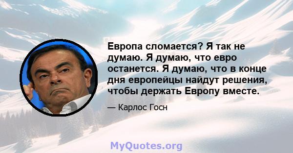 Европа сломается? Я так не думаю. Я думаю, что евро останется. Я думаю, что в конце дня европейцы найдут решения, чтобы держать Европу вместе.