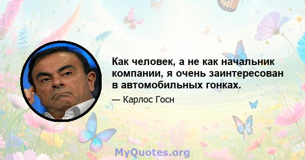 Как человек, а не как начальник компании, я очень заинтересован в автомобильных гонках.