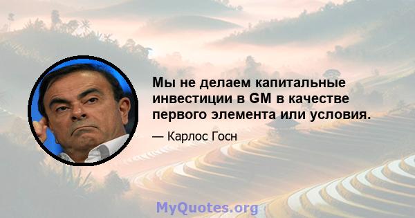 Мы не делаем капитальные инвестиции в GM в качестве первого элемента или условия.