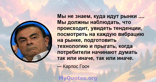 Мы не знаем, куда идут рынки .... Мы должны наблюдать, что происходит, увидеть тенденции, посмотреть на каждую вибрацию на рынке, подготовить технологию и прыгать, когда потребители начинают думать так или иначе, так