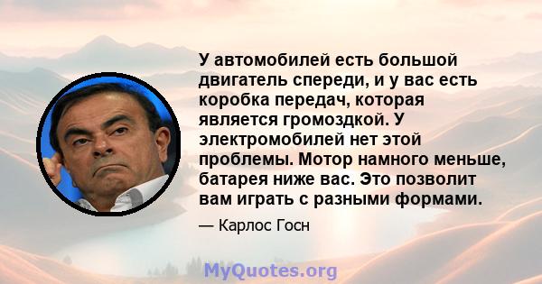 У автомобилей есть большой двигатель спереди, и у вас есть коробка передач, которая является громоздкой. У электромобилей нет этой проблемы. Мотор намного меньше, батарея ниже вас. Это позволит вам играть с разными