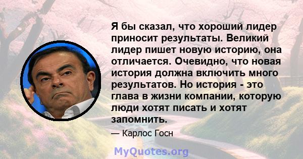 Я бы сказал, что хороший лидер приносит результаты. Великий лидер пишет новую историю, она отличается. Очевидно, что новая история должна включить много результатов. Но история - это глава в жизни компании, которую люди 