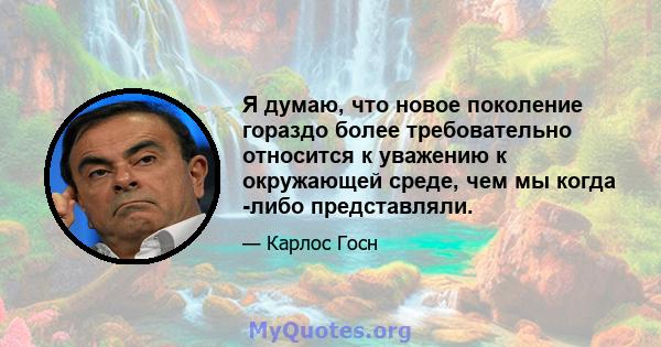 Я думаю, что новое поколение гораздо более требовательно относится к уважению к окружающей среде, чем мы когда -либо представляли.