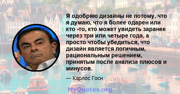 Я одобряю дизайны не потому, что я думаю, что я более одарен или кто -то, кто может увидеть заранее через три или четыре года, а просто чтобы убедиться, что дизайн является логичным, рациональным решением, принятым