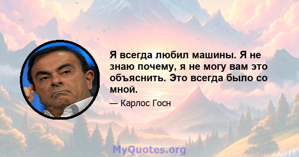 Я всегда любил машины. Я не знаю почему, я не могу вам это объяснить. Это всегда было со мной.