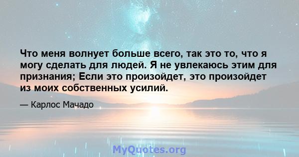 Что меня волнует больше всего, так это то, что я могу сделать для людей. Я не увлекаюсь этим для признания; Если это произойдет, это произойдет из моих собственных усилий.