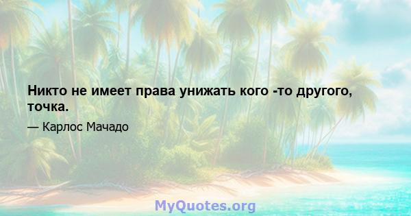 Никто не имеет права унижать кого -то другого, точка.