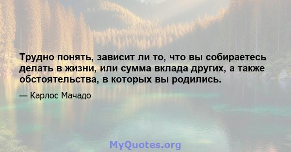 Трудно понять, зависит ли то, что вы собираетесь делать в жизни, или сумма вклада других, а также обстоятельства, в которых вы родились.