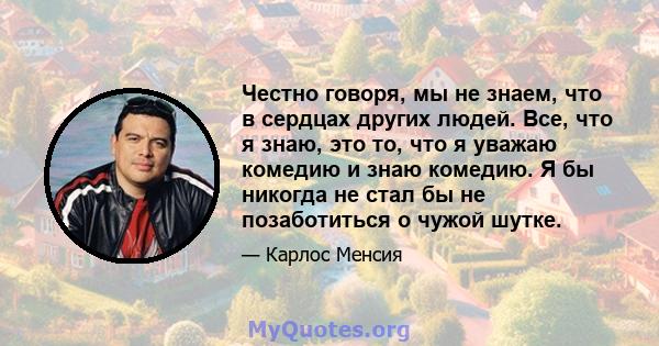 Честно говоря, мы не знаем, что в сердцах других людей. Все, что я знаю, это то, что я уважаю комедию и знаю комедию. Я бы никогда не стал бы не позаботиться о чужой шутке.