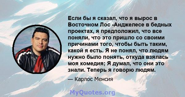 Если бы я сказал, что я вырос в Восточном Лос -Анджелесе в бедных проектах, я предположил, что все поняли, что это пришло со своими причинами того, чтобы быть таким, какой я есть. Я не понял, что людям нужно было