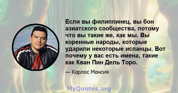 Если вы филиппинец, вы бон азиатского сообщества, потому что вы такие же, как мы. Вы коренные народы, которые ударили некоторые испанцы. Вот почему у вас есть имена, такие как Кван Пин Дель Торо.