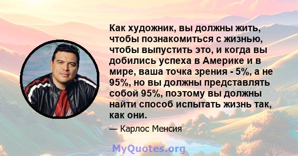 Как художник, вы должны жить, чтобы познакомиться с жизнью, чтобы выпустить это, и когда вы добились успеха в Америке и в мире, ваша точка зрения - 5%, а не 95%, но вы должны представлять собой 95%, поэтому вы должны