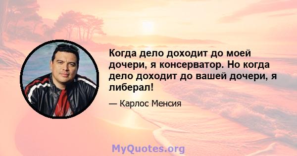 Когда дело доходит до моей дочери, я консерватор. Но когда дело доходит до вашей дочери, я либерал!