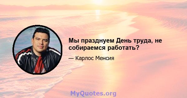 Мы празднуем День труда, не собираемся работать?