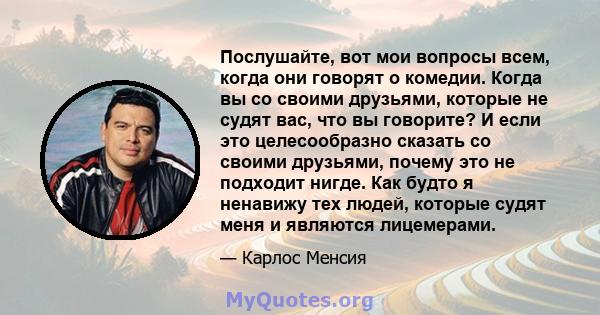 Послушайте, вот мои вопросы всем, когда они говорят о комедии. Когда вы со своими друзьями, которые не судят вас, что вы говорите? И если это целесообразно сказать со своими друзьями, почему это не подходит нигде. Как