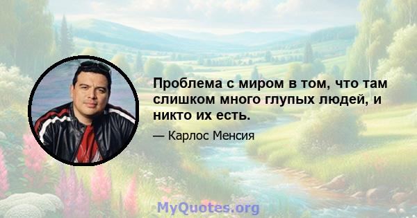 Проблема с миром в том, что там слишком много глупых людей, и никто их есть.