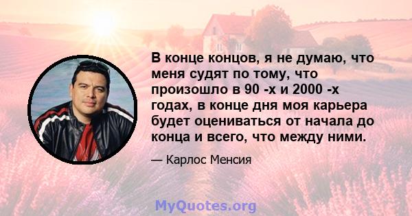 В конце концов, я не думаю, что меня судят по тому, что произошло в 90 -х и 2000 -х годах, в конце дня моя карьера будет оцениваться от начала до конца и всего, что между ними.