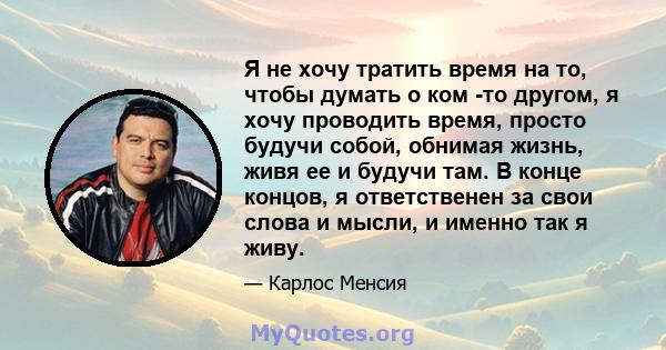 Я не хочу тратить время на то, чтобы думать о ком -то другом, я хочу проводить время, просто будучи собой, обнимая жизнь, живя ее и будучи там. В конце концов, я ответственен за свои слова и мысли, и именно так я живу.