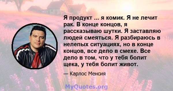 Я продукт ... я комик. Я не лечит рак. В конце концов, я рассказываю шутки. Я заставляю людей смеяться. Я разбираюсь в нелепых ситуациях, но в конце концов, все дело в смехе. Все дело в том, что у тебя болит щека, у