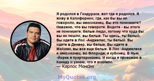 Я родился в Гондурасе, вот где я родился. Я живу в Калифорнии, где, как бы вы ни говорили, вы мексиканец. Вы это понимаете? Неважно, что вы говорите. Видите - вы этого не понимаете, белые люди, потому что куда бы вы ни