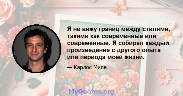 Я не вижу границ между стилями, такими как современные или современные. Я собирал каждый произведение с другого опыта или периода моей жизни.