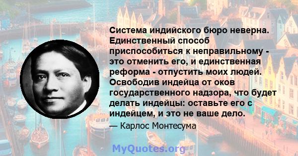 Система индийского бюро неверна. Единственный способ приспособиться к неправильному - это отменить его, и единственная реформа - отпустить моих людей. Освободив индейца от оков государственного надзора, что будет делать 