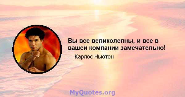 Вы все великолепны, и все в вашей компании замечательно!