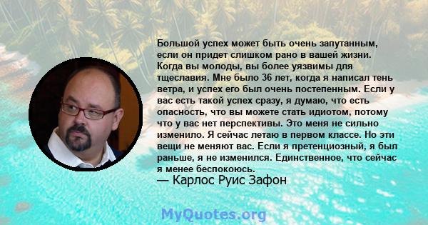 Большой успех может быть очень запутанным, если он придет слишком рано в вашей жизни. Когда вы молоды, вы более уязвимы для тщеславия. Мне было 36 лет, когда я написал тень ветра, и успех его был очень постепенным. Если 