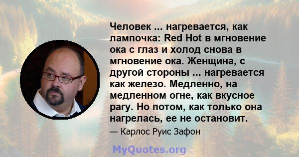 Человек ... нагревается, как лампочка: Red Hot в мгновение ока с глаз и холод снова в мгновение ока. Женщина, с другой стороны ... нагревается как железо. Медленно, на медленном огне, как вкусное рагу. Но потом, как