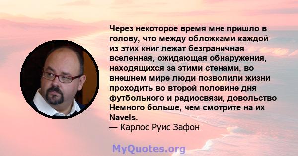 Через некоторое время мне пришло в голову, что между обложками каждой из этих книг лежат безграничная вселенная, ожидающая обнаружения, находящихся за этими стенами, во внешнем мире люди позволили жизни проходить во