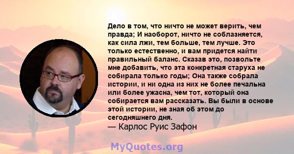 Дело в том, что ничто не может верить, чем правда; И наоборот, ничто не соблазняется, как сила лжи, тем больше, тем лучше. Это только естественно, и вам придется найти правильный баланс. Сказав это, позвольте мне