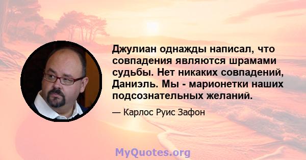 Джулиан однажды написал, что совпадения являются шрамами судьбы. Нет никаких совпадений, Даниэль. Мы - марионетки наших подсознательных желаний.