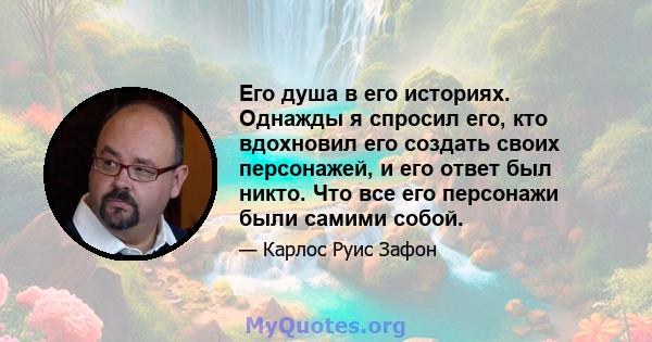 Его душа в его историях. Однажды я спросил его, кто вдохновил его создать своих персонажей, и его ответ был никто. Что все его персонажи были самими собой.