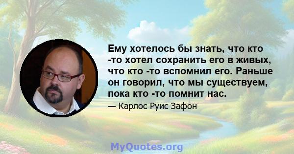 Ему хотелось бы знать, что кто -то хотел сохранить его в живых, что кто -то вспомнил его. Раньше он говорил, что мы существуем, пока кто -то помнит нас.