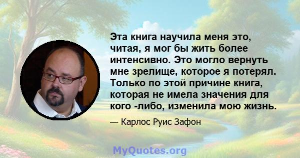 Эта книга научила меня это, читая, я мог бы жить более интенсивно. Это могло вернуть мне зрелище, которое я потерял. Только по этой причине книга, которая не имела значения для кого -либо, изменила мою жизнь.