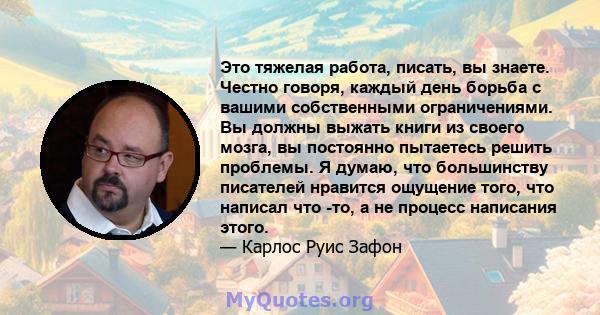 Это тяжелая работа, писать, вы знаете. Честно говоря, каждый день борьба с вашими собственными ограничениями. Вы должны выжать книги из своего мозга, вы постоянно пытаетесь решить проблемы. Я думаю, что большинству