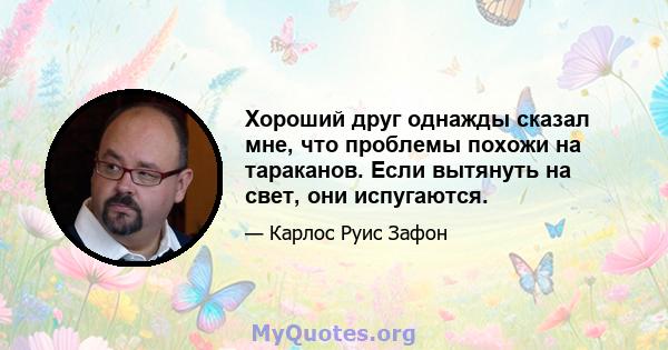 Хороший друг однажды сказал мне, что проблемы похожи на тараканов. Если вытянуть на свет, они испугаются.