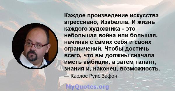 Каждое произведение искусства агрессивно, Изабелла. И жизнь каждого художника - это небольшая война или большая, начиная с самих себя и своих ограничений. Чтобы достичь всего, что вы должны сначала иметь амбиции, а