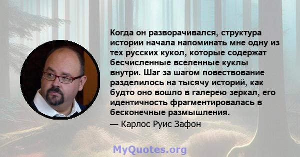 Когда он разворачивался, структура истории начала напоминать мне одну из тех русских кукол, которые содержат бесчисленные вселенные куклы внутри. Шаг за шагом повествование разделилось на тысячу историй, как будто оно