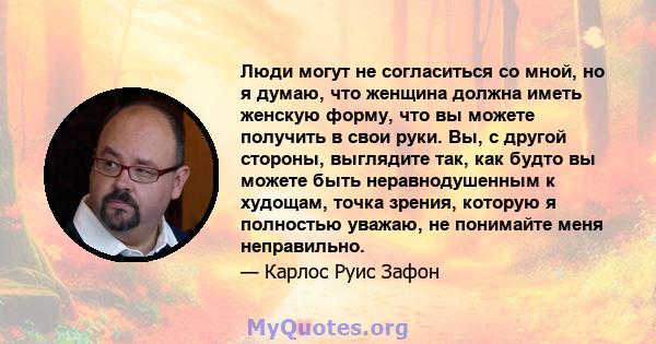 Люди могут не согласиться со мной, но я думаю, что женщина должна иметь женскую форму, что вы можете получить в свои руки. Вы, с другой стороны, выглядите так, как будто вы можете быть неравнодушенным к худощам, точка