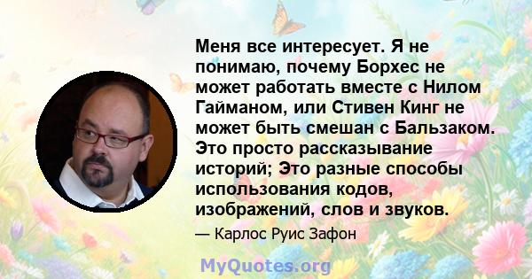 Меня все интересует. Я не понимаю, почему Борхес не может работать вместе с Нилом Гайманом, или Стивен Кинг не может быть смешан с Бальзаком. Это просто рассказывание историй; Это разные способы использования кодов,