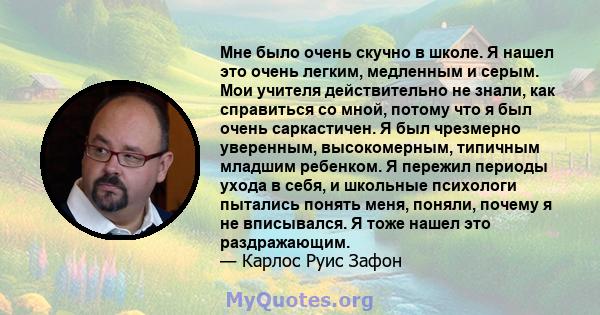 Мне было очень скучно в школе. Я нашел это очень легким, медленным и серым. Мои учителя действительно не знали, как справиться со мной, потому что я был очень саркастичен. Я был чрезмерно уверенным, высокомерным,