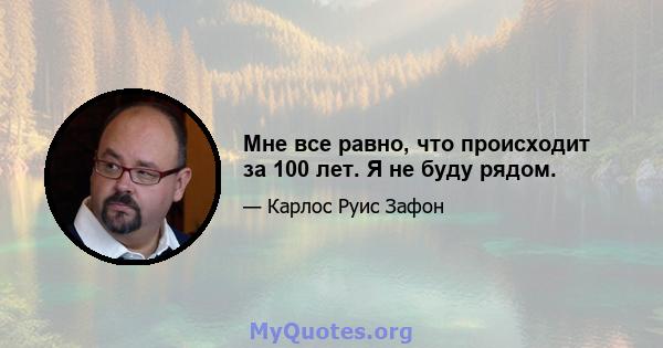 Мне все равно, что происходит за 100 лет. Я не буду рядом.