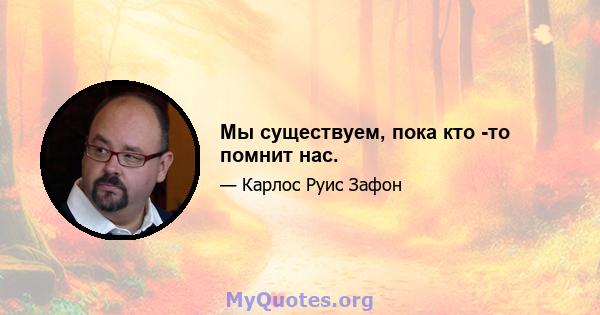 Мы существуем, пока кто -то помнит нас.